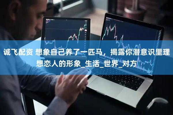 诚飞配资 想象自己养了一匹马，揭露你潜意识里理想恋人的形象_生活_世界_对方
