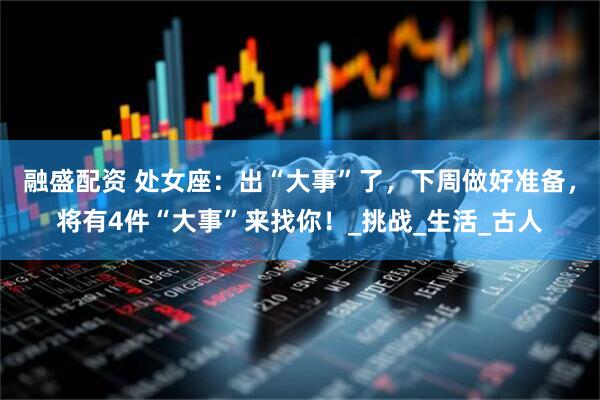 融盛配资 处女座：出“大事”了，下周做好准备，将有4件“大事”来找你！_挑战_生活_古人