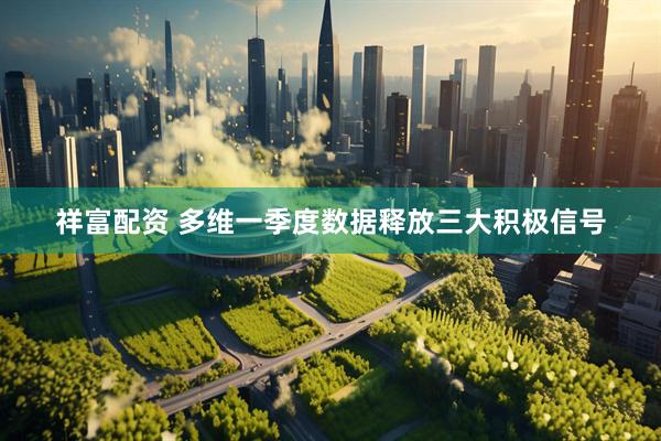祥富配资 多维一季度数据释放三大积极信号