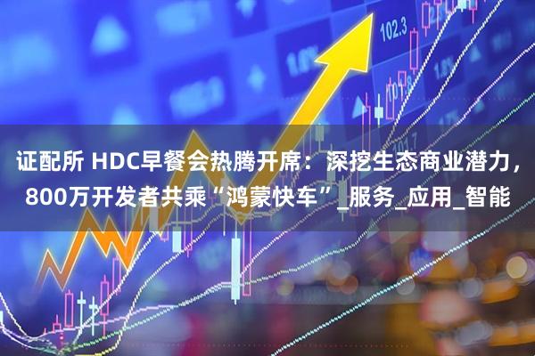 证配所 HDC早餐会热腾开席：深挖生态商业潜力，800万开发者共乘“鸿蒙快车”_服务_应用_智能
