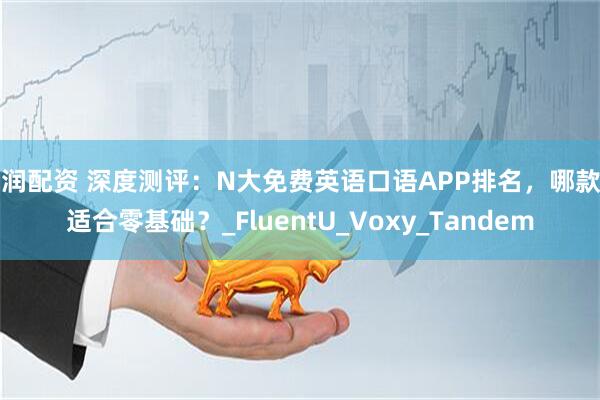 亿润配资 深度测评：N大免费英语口语APP排名，哪款更适合零基础？_FluentU_Voxy_Tandem