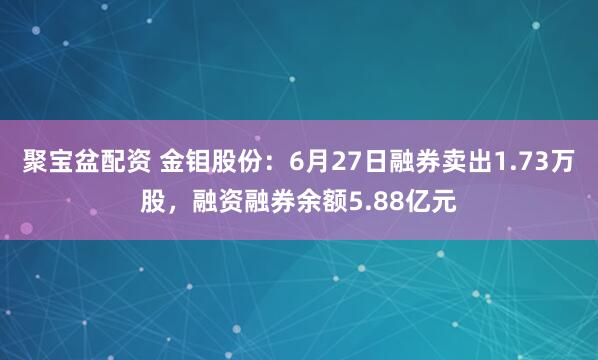 聚宝盆配资 金钼股份：6月27日融券卖出1.73万股，融资融券余额5.88亿元