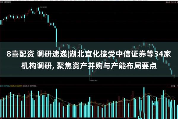 8喜配资 调研速递|湖北宜化接受中信证券等34家机构调研, 聚焦资产并购与产能布局要点