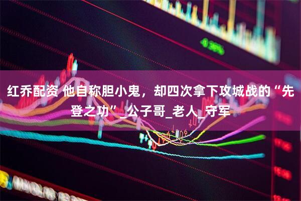 红乔配资 他自称胆小鬼，却四次拿下攻城战的“先登之功”_公子哥_老人_守军