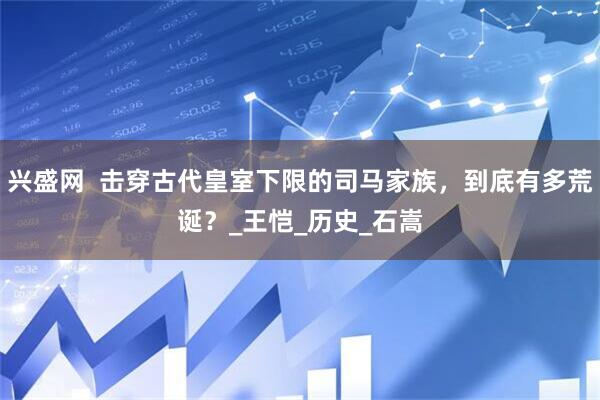 兴盛网  击穿古代皇室下限的司马家族，到底有多荒诞？_王恺_历史_石嵩