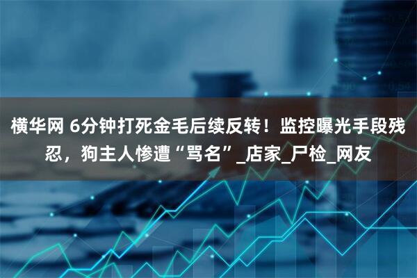 横华网 6分钟打死金毛后续反转！监控曝光手段残忍，狗主人惨遭“骂名”_店家_尸检_网友