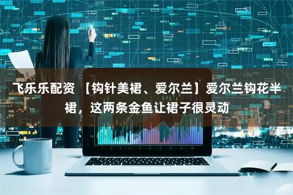 飞乐乐配资 【钩针美裙、爱尔兰】爱尔兰钩花半裙，这两条金鱼让裙子很灵动