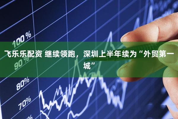 飞乐乐配资 继续领跑，深圳上半年续为“外贸第一城”