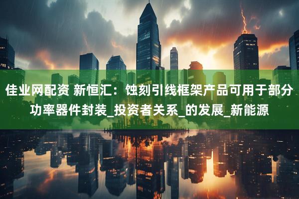 佳业网配资 新恒汇：蚀刻引线框架产品可用于部分功率器件封装_投资者关系_的发展_新能源