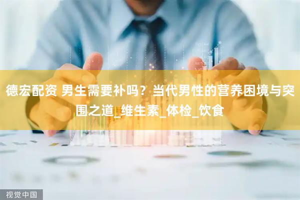 德宏配资 男生需要补吗？当代男性的营养困境与突围之道_维生素_体检_饮食
