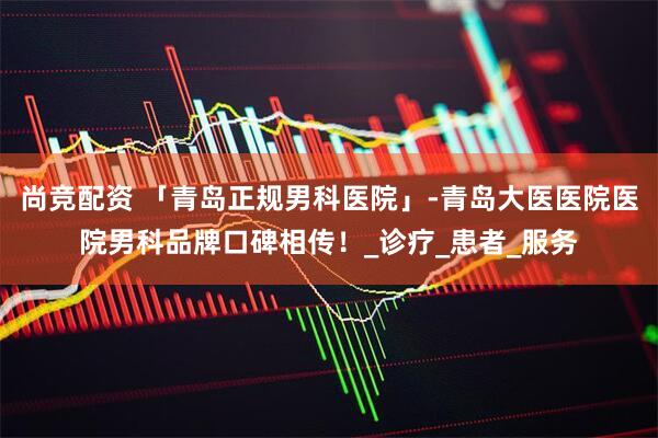 尚竞配资 「青岛正规男科医院」-青岛大医医院医院男科品牌口碑相传！_诊疗_患者_服务