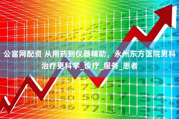 公富网配资 从用药到仪器辅助，永州东方医院男科治疗更科学_诊疗_服务_患者
