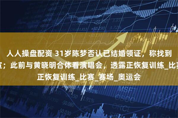 人人操盘配资 31岁陈梦否认已结婚领证，称找到合适的人会官宣；此前与黄晓明合体看演唱会，透露正恢复训练_比赛_赛场_奥运会