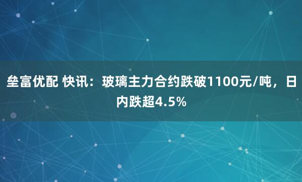 垒富优配 快讯：玻璃主力合约跌破1100元/吨，日内跌超4.5%