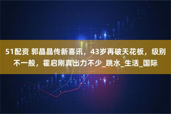 51配资 郭晶晶传新喜讯，43岁再破天花板，级别不一般，霍启刚真出力不少_跳水_生活_国际