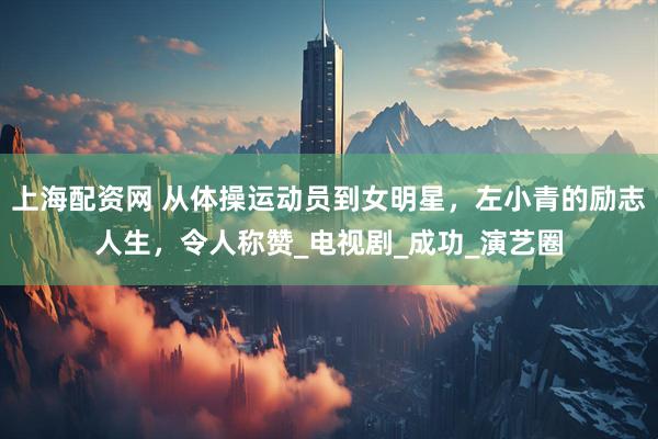 上海配资网 从体操运动员到女明星，左小青的励志人生，令人称赞_电视剧_成功_演艺圈