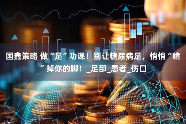 国鑫策略 做“足”功课！别让糖尿病足，悄悄“啃”掉你的脚！_足部_患者_伤口