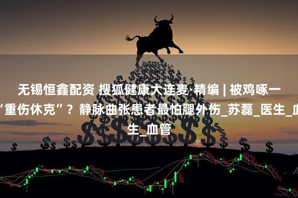 无锡恒鑫配资 搜狐健康大连麦·精编 | 被鸡啄一下“重伤休克”？静脉曲张患者最怕腿外伤_苏磊_医生_血管
