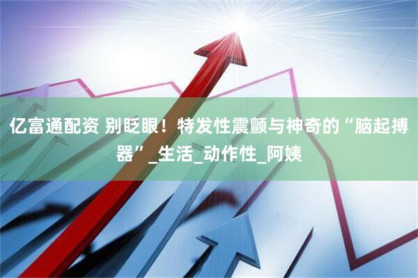 亿富通配资 别眨眼！特发性震颤与神奇的“脑起搏器”_生活_动作性_阿姨
