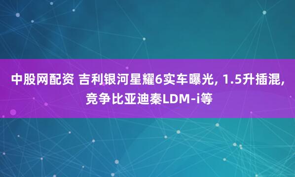 中股网配资 吉利银河星耀6实车曝光, 1.5升插混, 竞争比亚迪秦LDM-i等