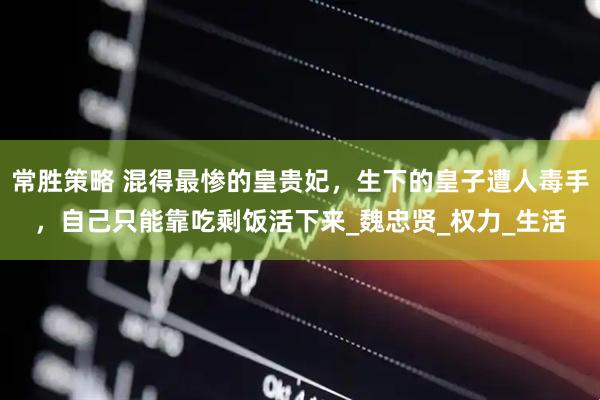常胜策略 混得最惨的皇贵妃，生下的皇子遭人毒手，自己只能靠吃剩饭活下来_魏忠贤_权力_生活