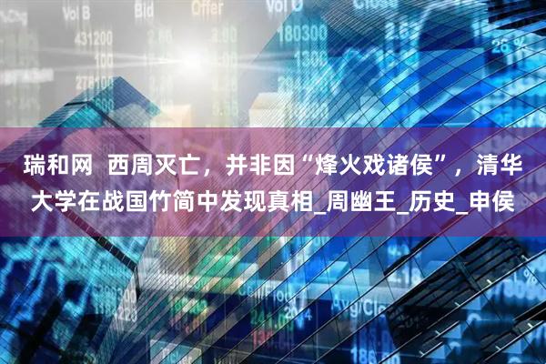 瑞和网  西周灭亡，并非因“烽火戏诸侯”，清华大学在战国竹简中发现真相_周幽王_历史_申侯