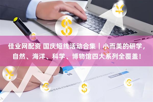 佳业网配资 国庆短线活动合集｜小而美的研学，自然、海洋、科学、博物馆四大系列全覆盖！