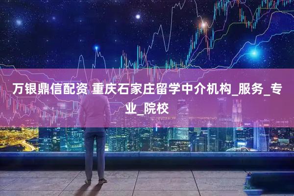 万银鼎信配资 重庆石家庄留学中介机构_服务_专业_院校
