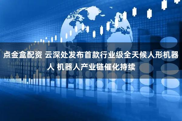 点金盒配资 云深处发布首款行业级全天候人形机器人 机器人产业链催化持续