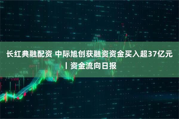 长红典融配资 中际旭创获融资资金买入超37亿元丨资金流向日报