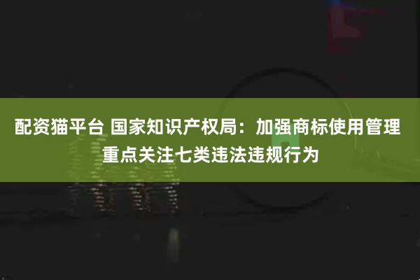 配资猫平台 国家知识产权局：加强商标使用管理 重点关注七类违法违规行为