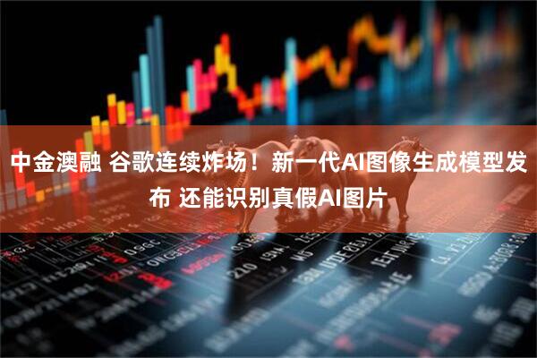 中金澳融 谷歌连续炸场！新一代AI图像生成模型发布 还能识别真假AI图片