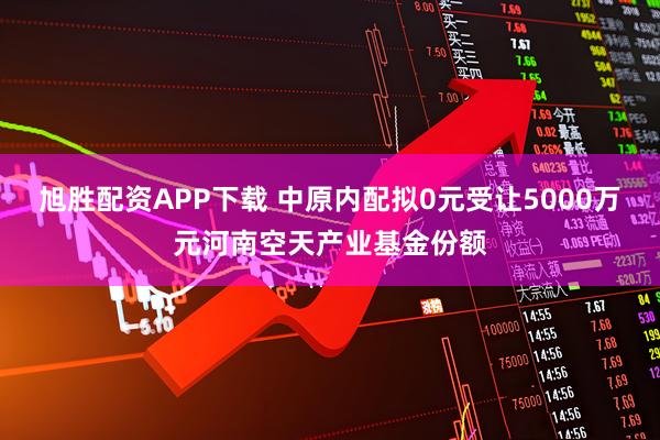 旭胜配资APP下载 中原内配拟0元受让5000万元河南空天产业基金份额