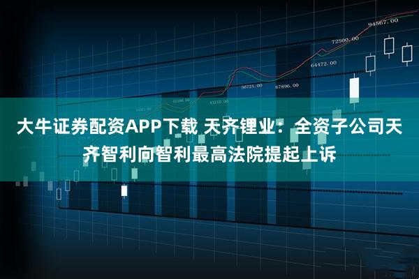 大牛证券配资APP下载 天齐锂业：全资子公司天齐智利向智利最高法院提起上诉