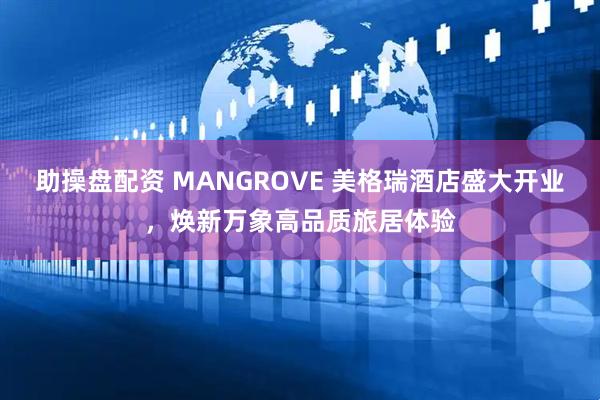 助操盘配资 MANGROVE 美格瑞酒店盛大开业，焕新万象高品质旅居体验