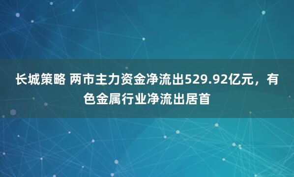 长城策略 两市主力资金净流出529.92亿元，有色金属行业净流出居首