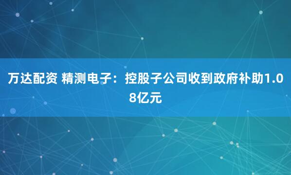 万达配资 精测电子：控股子公司收到政府补助1.08亿元