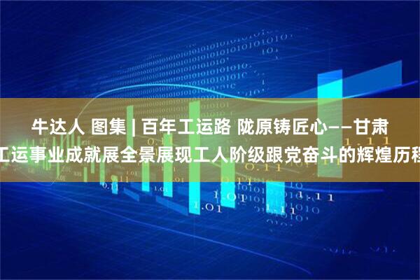 牛达人 图集 | 百年工运路 陇原铸匠心——甘肃工运事业成就展全景展现工人阶级跟党奋斗的辉煌历程