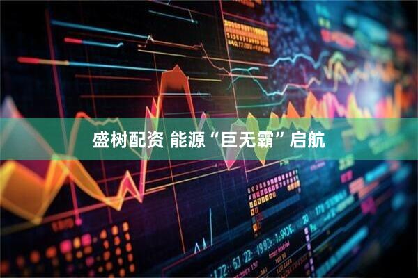 盛树配资 能源“巨无霸”启航