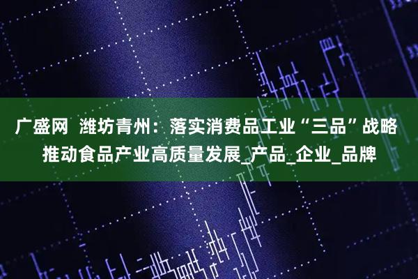 广盛网  潍坊青州：落实消费品工业“三品”战略 推动食品产业高质量发展_产品_企业_品牌