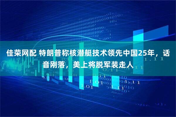 佳荣网配 特朗普称核潜艇技术领先中国25年，话音刚落，美上将脱军装走人